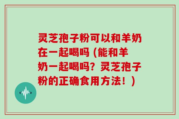 灵芝孢子粉可以和羊奶在一起喝吗 (能和羊奶一起喝吗？灵芝孢子粉的正确食用方法！)