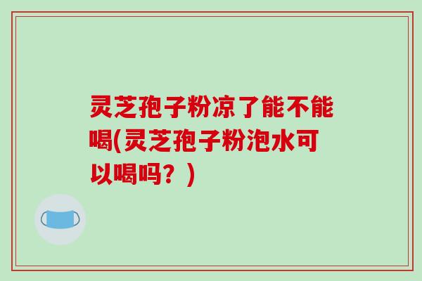 灵芝孢子粉凉了能不能喝(灵芝孢子粉泡水可以喝吗？)