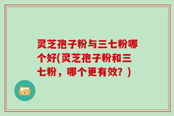 灵芝孢子粉与三七粉哪个好(灵芝孢子粉和三七粉，哪个更有效？)