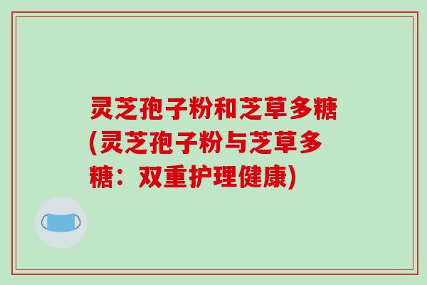 灵芝孢子粉和芝草多糖(灵芝孢子粉与芝草多糖：双重护理健康)