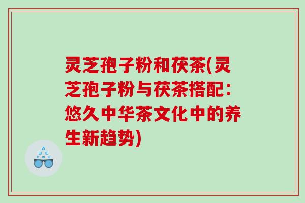 灵芝孢子粉和茯茶(灵芝孢子粉与茯茶搭配：悠久中华茶文化中的养生新趋势)