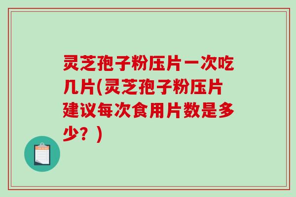灵芝孢子粉压片一次吃几片(灵芝孢子粉压片建议每次食用片数是多少？)