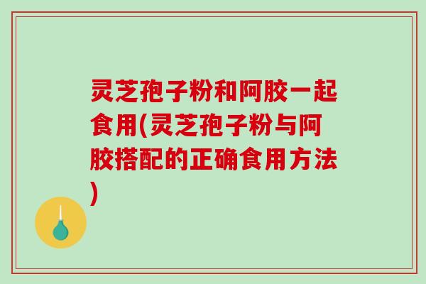 灵芝孢子粉和阿胶一起食用(灵芝孢子粉与阿胶搭配的正确食用方法)