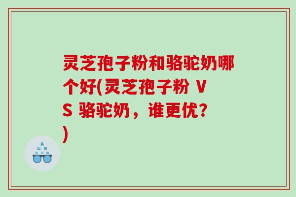 灵芝孢子粉和骆驼奶哪个好(灵芝孢子粉 VS 骆驼奶，谁更优？)