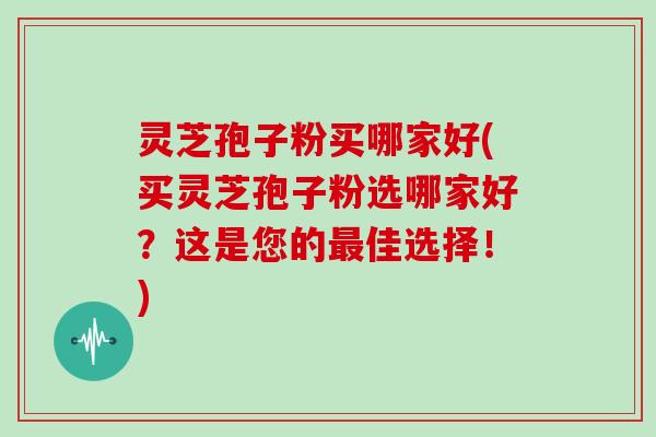 灵芝孢子粉买哪家好(买灵芝孢子粉选哪家好？这是您的佳选择！)