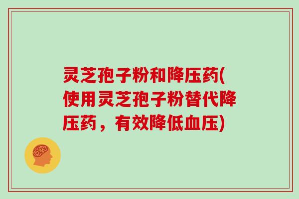 灵芝孢子粉和药(使用灵芝孢子粉替代药，有效降低)