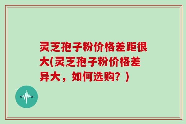 灵芝孢子粉价格差距很大(灵芝孢子粉价格差异大，如何选购？)