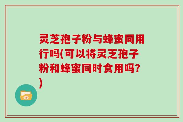 灵芝孢子粉与蜂蜜同用行吗(可以将灵芝孢子粉和蜂蜜同时食用吗？)