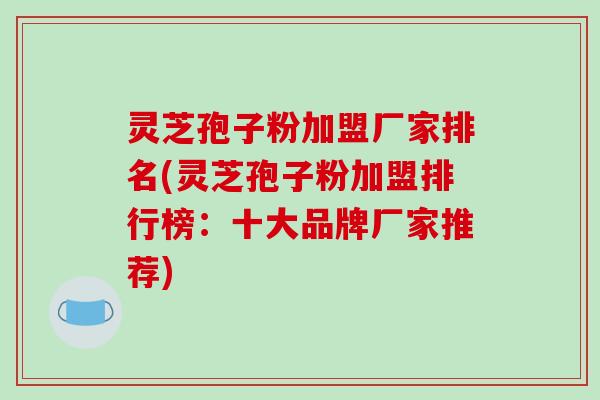 灵芝孢子粉加盟厂家排名(灵芝孢子粉加盟排行榜：十大品牌厂家推荐)