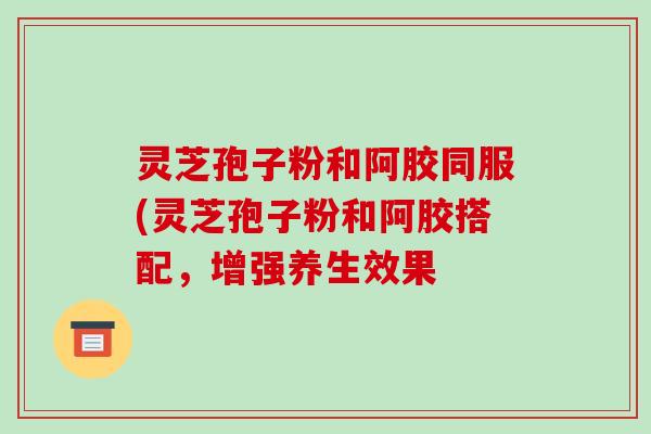 灵芝孢子粉和阿胶同服(灵芝孢子粉和阿胶搭配，增强养生效果