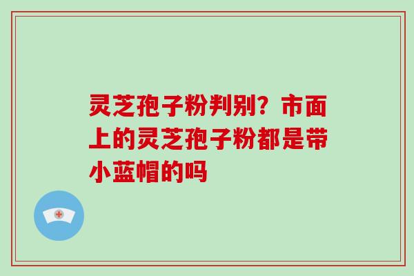 灵芝孢子粉判别？市面上的灵芝孢子粉都是带小蓝帽的吗