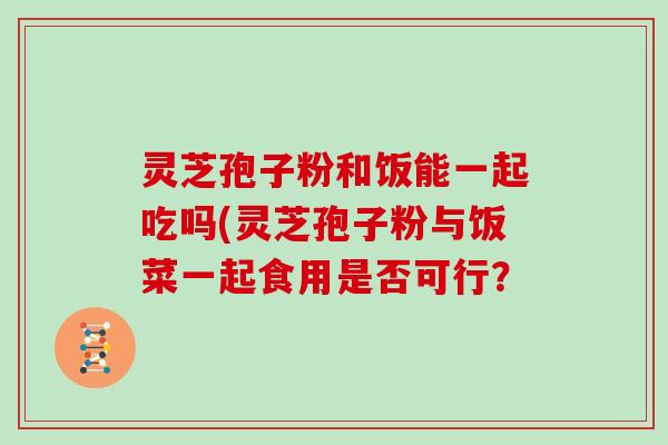 灵芝孢子粉和饭能一起吃吗(灵芝孢子粉与饭菜一起食用是否可行？