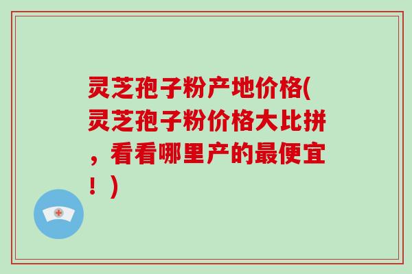 灵芝孢子粉产地价格(灵芝孢子粉价格大比拼，看看哪里产的便宜！)