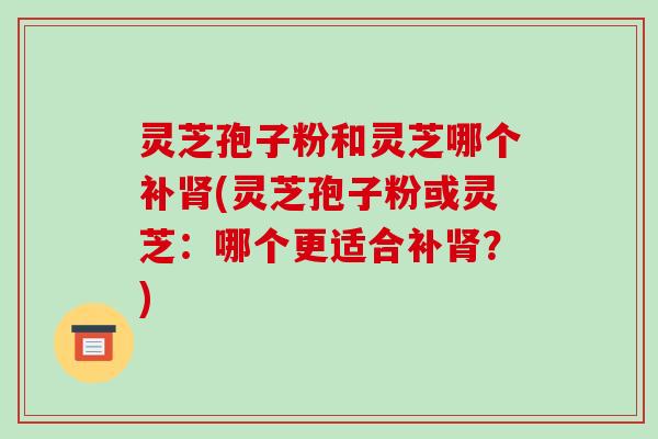 灵芝孢子粉和灵芝哪个补(灵芝孢子粉或灵芝：哪个更适合补？)