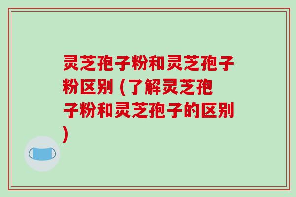 灵芝孢子粉和灵芝孢子粉区别 (了解灵芝孢子粉和灵芝孢子的区别)