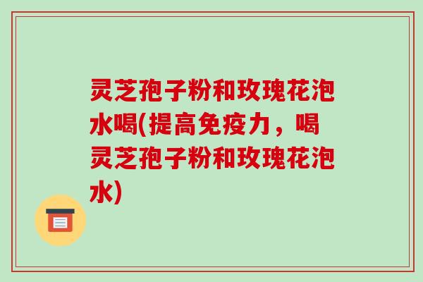 灵芝孢子粉和玫瑰花泡水喝(提高免疫力，喝灵芝孢子粉和玫瑰花泡水)
