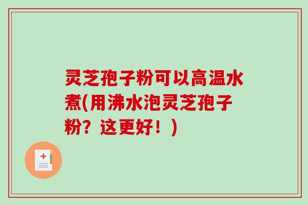 灵芝孢子粉可以高温水煮(用沸水泡灵芝孢子粉？这更好！)