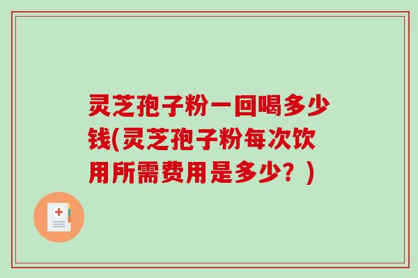 灵芝孢子粉一回喝多少钱(灵芝孢子粉每次饮用所需费用是多少？)