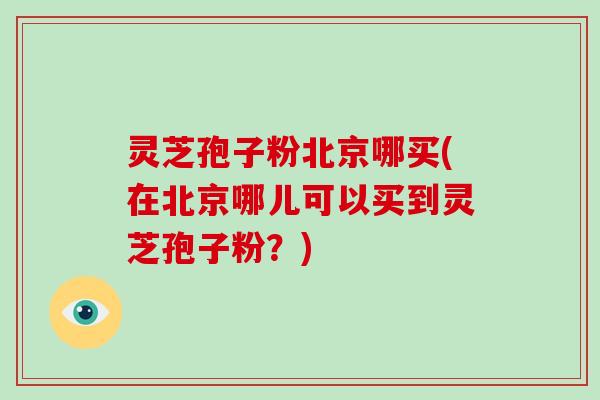 灵芝孢子粉北京哪买(在北京哪儿可以买到灵芝孢子粉？)