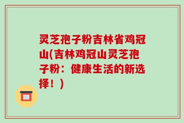 灵芝孢子粉吉林省鸡冠山(吉林鸡冠山灵芝孢子粉：健康生活的新选择！)