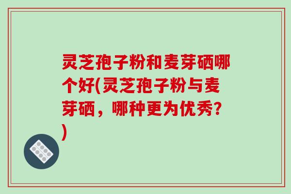 灵芝孢子粉和麦芽硒哪个好(灵芝孢子粉与麦芽硒，哪种更为优秀？)