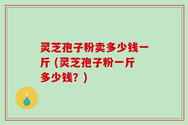 灵芝孢子粉卖多少钱一斤 (灵芝孢子粉一斤多少钱？)
