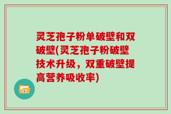 灵芝孢子粉单破壁和双破壁(灵芝孢子粉破壁技术升级，双重破壁提高营养吸收率)