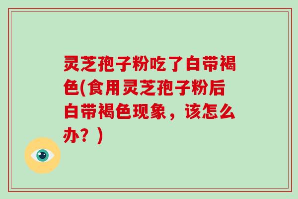 灵芝孢子粉吃了白带褐色(食用灵芝孢子粉后白带褐色现象，该怎么办？)