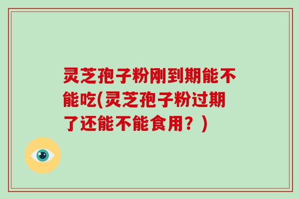 灵芝孢子粉刚到期能不能吃(灵芝孢子粉过期了还能不能食用？)