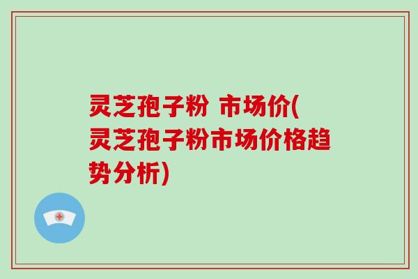 灵芝孢子粉 市场价(灵芝孢子粉市场价格趋势分析)