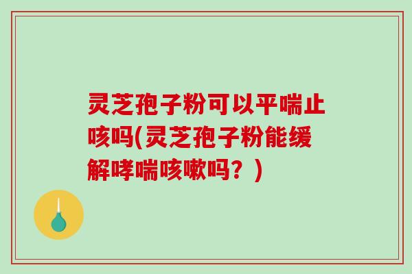 灵芝孢子粉可以止咳吗(灵芝孢子粉能缓解吗？)