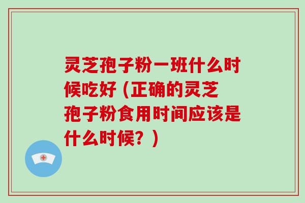 灵芝孢子粉一班什么时候吃好 (正确的灵芝孢子粉食用时间应该是什么时候？)