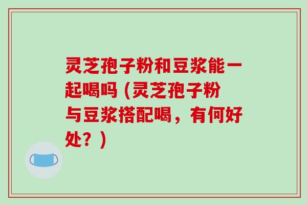 灵芝孢子粉和豆浆能一起喝吗 (灵芝孢子粉与豆浆搭配喝，有何好处？)