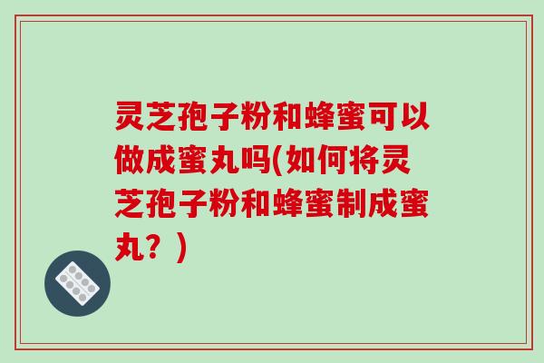 灵芝孢子粉和蜂蜜可以做成蜜丸吗(如何将灵芝孢子粉和蜂蜜制成蜜丸？)