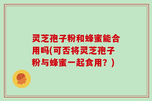 灵芝孢子粉和蜂蜜能合用吗(可否将灵芝孢子粉与蜂蜜一起食用？)