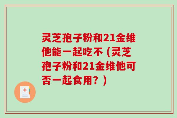 灵芝孢子粉和21金维他能一起吃不 (灵芝孢子粉和21金维他可否一起食用？)