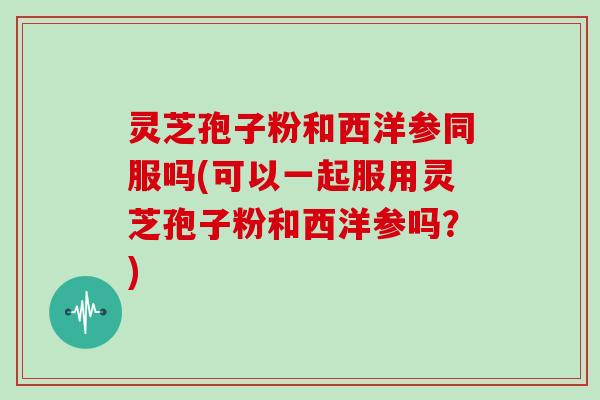 灵芝孢子粉和西洋参同服吗(可以一起服用灵芝孢子粉和西洋参吗？)