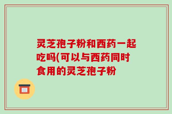灵芝孢子粉和西药一起吃吗(可以与西药同时食用的灵芝孢子粉