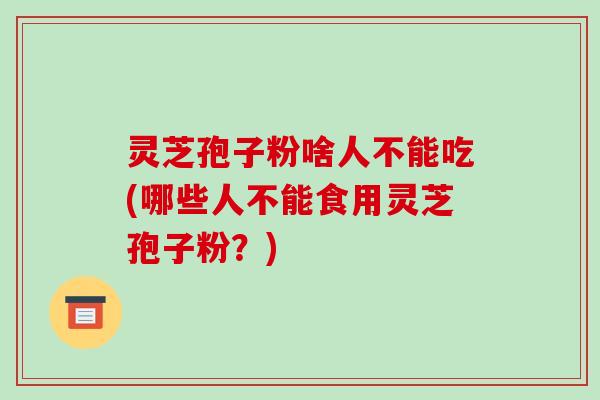灵芝孢子粉啥人不能吃(哪些人不能食用灵芝孢子粉？)