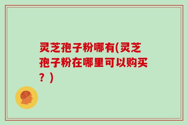 灵芝孢子粉哪有(灵芝孢子粉在哪里可以购买？)