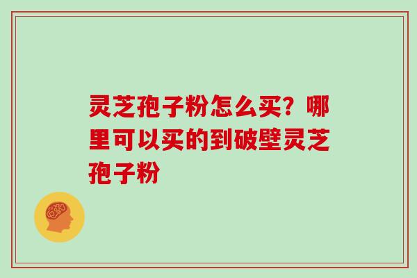 灵芝孢子粉怎么买？哪里可以买的到破壁灵芝孢子粉
