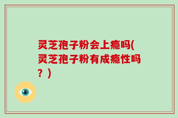 灵芝孢子粉会上瘾吗(灵芝孢子粉有成瘾性吗？)