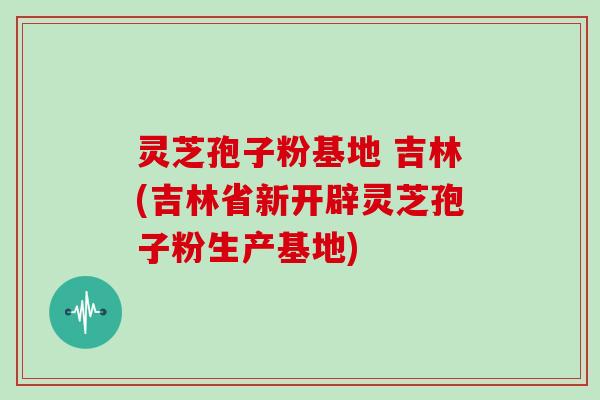 灵芝孢子粉基地 吉林(吉林省新开辟灵芝孢子粉生产基地)