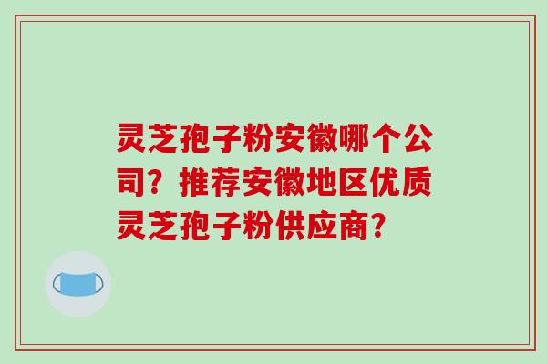 灵芝孢子粉安徽哪个公司？推荐安徽地区优质灵芝孢子粉供应商？