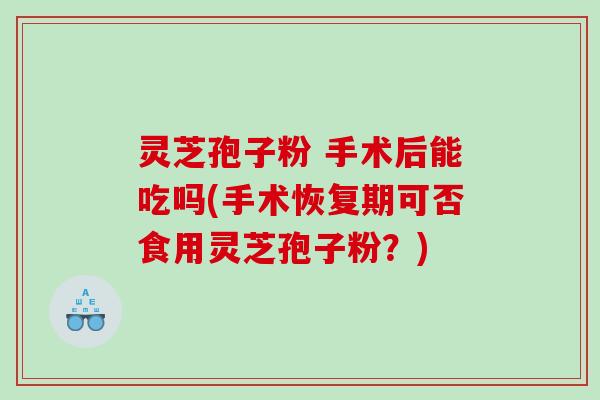 灵芝孢子粉 手术后能吃吗(手术恢复期可否食用灵芝孢子粉？)