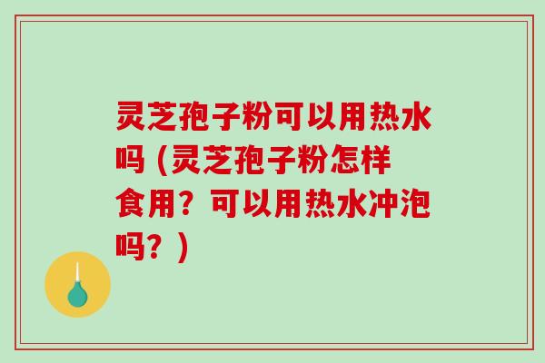 灵芝孢子粉可以用热水吗 (灵芝孢子粉怎样食用？可以用热水冲泡吗？)