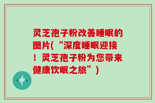 灵芝孢子粉改善的图片(“深度迎接！灵芝孢子粉为您带来健康饮眠之旅”)