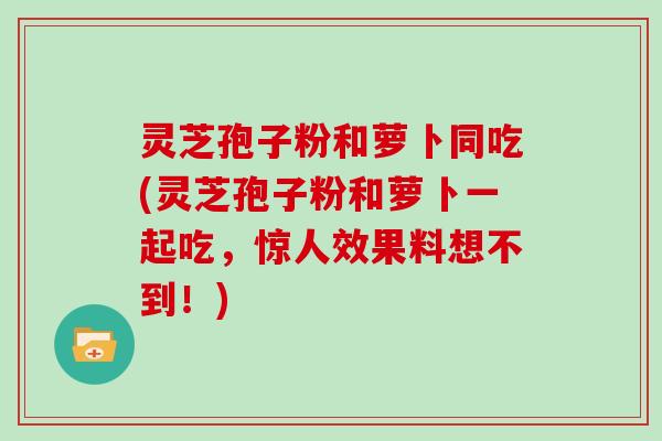 灵芝孢子粉和萝卜同吃(灵芝孢子粉和萝卜一起吃，惊人效果料想不到！)
