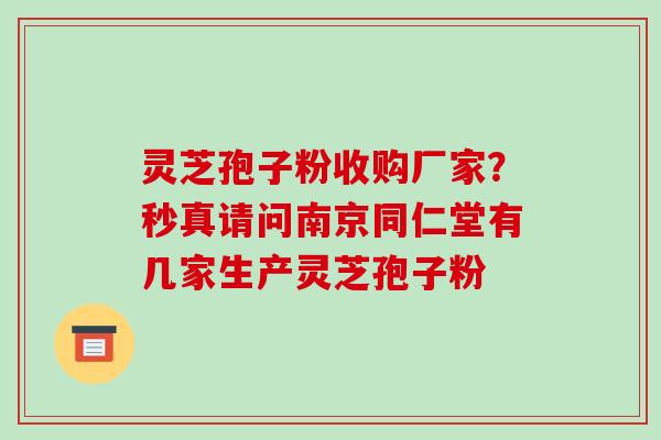 灵芝孢子粉收购厂家？秒真请问南京同仁堂有几家生产灵芝孢子粉