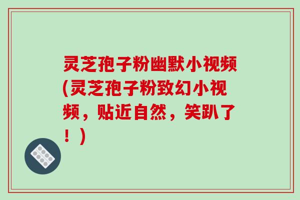 灵芝孢子粉幽默小视频(灵芝孢子粉致幻小视频，贴近自然，笑趴了！)